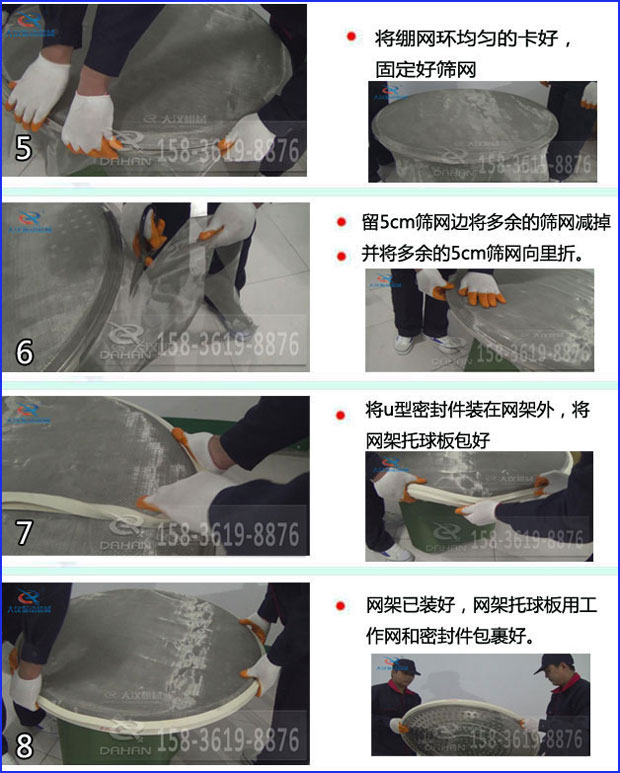 第五步：將旋振篩繃網(wǎng)環(huán)均勻的卡好固定好篩網(wǎng)第六步：留5cm篩網(wǎng)邊將多余的篩網(wǎng)減掉，并將多余的5cm篩網(wǎng)向里折第七步：將u型密封件裝在網(wǎng)架外，將網(wǎng)架托球板包好第八步：網(wǎng)架已裝好，網(wǎng)架托球板用工作網(wǎng)和密封件包裹好。