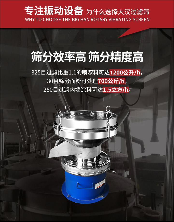 大漢過濾篩篩分效率高,精度高;325目過濾比重1:1的噴油漆可達(dá)1200公升/時;30目篩粉面粉可處理700公斤/時;250目過濾內(nèi)墻涂料可達(dá)1.5立方/h;過濾篩廠家直銷價格便宜。過濾篩適用物料：粘液粉末都可以使用具體產(chǎn)品如下：奶制品，油漆，泥漿，淀粉，果汁等。