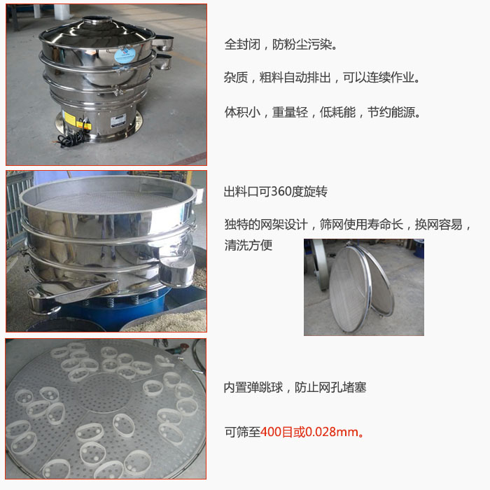 800型全不銹鋼振動篩特點(diǎn)：全封閉，放粉塵污染。雜質(zhì)，粗料自動排出可以連續(xù)作業(yè)。出料口可360度旋轉(zhuǎn)，獨(dú)特的網(wǎng)架設(shè)計篩網(wǎng)使用壽命長換網(wǎng)容易清洗方便。內(nèi)置彈跳球，防止網(wǎng)孔堵塞。可篩至400目或0。028mm。雜質(zhì)粗料自動排出，可以連續(xù)作業(yè)，體積小，重量輕，低耗能，節(jié)約能源。
